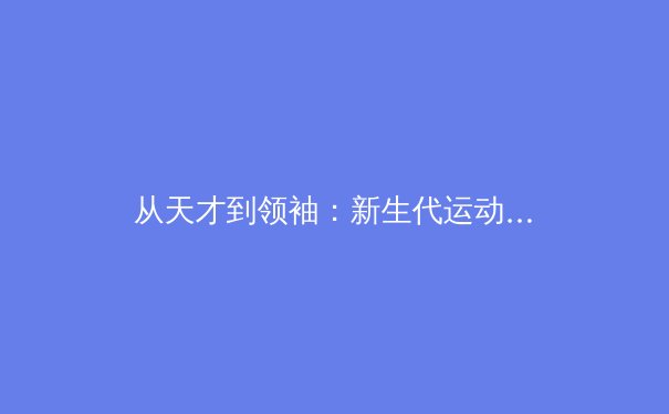 从天才到领袖：新生代运动员如何重塑中国体育基因 - 3