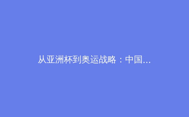 从亚洲杯到奥运战略：中国三大球类运动的转型阵痛与复兴之路