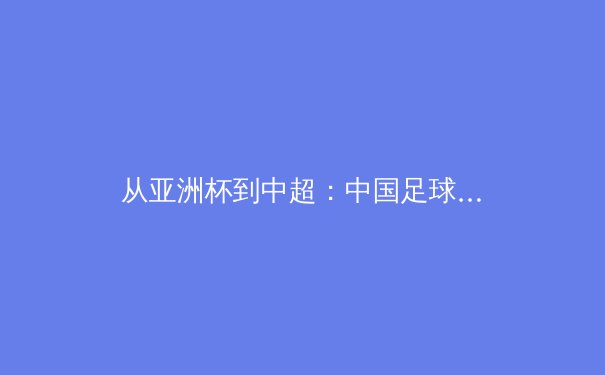 从亚洲杯到中超：中国足球的战术革新与青训困局 - 2