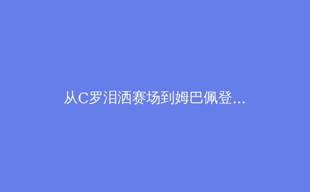 从C罗泪洒赛场到姆巴佩登顶：体育英雄主义的时代变奏 - 3