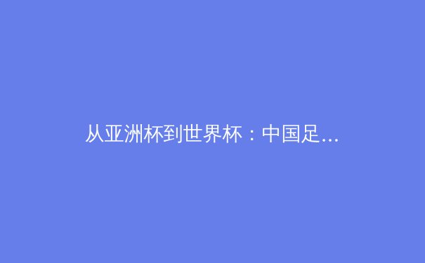 从亚洲杯到世界杯：中国足球的体系性困局与突围路径探析