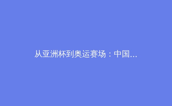 从亚洲杯到奥运赛场：中国体育的突破与转型之路 - 3